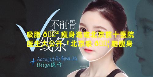 吸脂 🌲 瘦身选谁北京前十医院医生大公开「北京吸 🐦 脂瘦身前十有名医院」